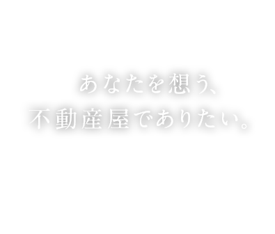 あなたを想う、不動産屋でありたい。